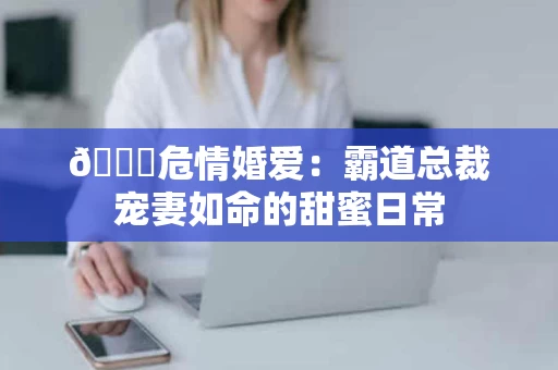 📊危情婚爱：霸道总裁宠妻如命的甜蜜日常