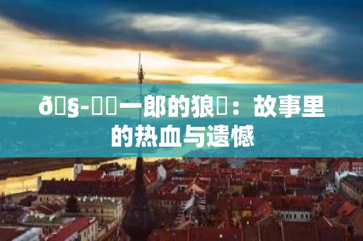 🧭亞愛一郎的狼狽：故事里的热血与遗憾