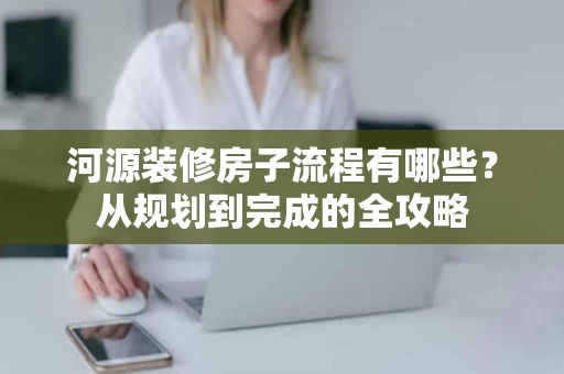 河源装修房子流程有哪些？从规划到完成的全攻略