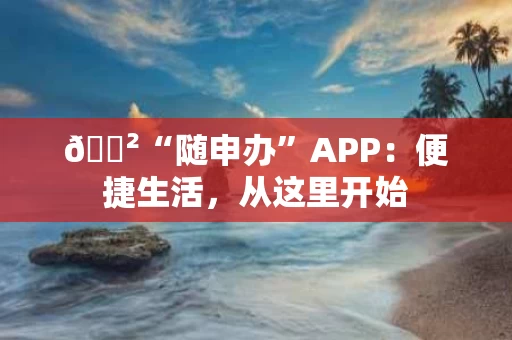 🐲“随申办”APP：便捷生活，从这里开始