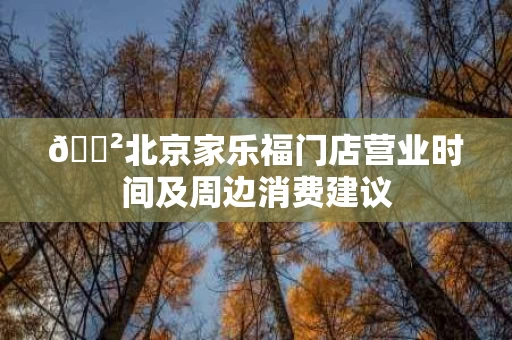🐲北京家乐福门店营业时间及周边消费建议