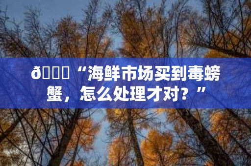 📊“海鲜市场买到毒螃蟹，怎么处理才对？”