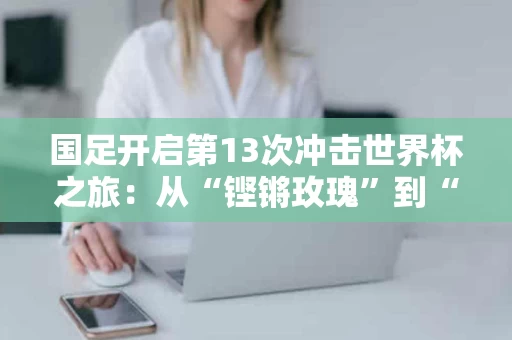 国足开启第13次冲击世界杯之旅：从“铿锵玫瑰”到“梦之队”的蜕变之路