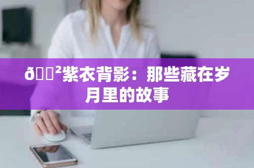 🐲紫衣背影：那些藏在岁月里的故事