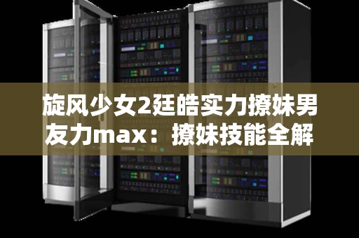 旋风少女2廷皓实力撩妹男友力max：撩妹技能全解析